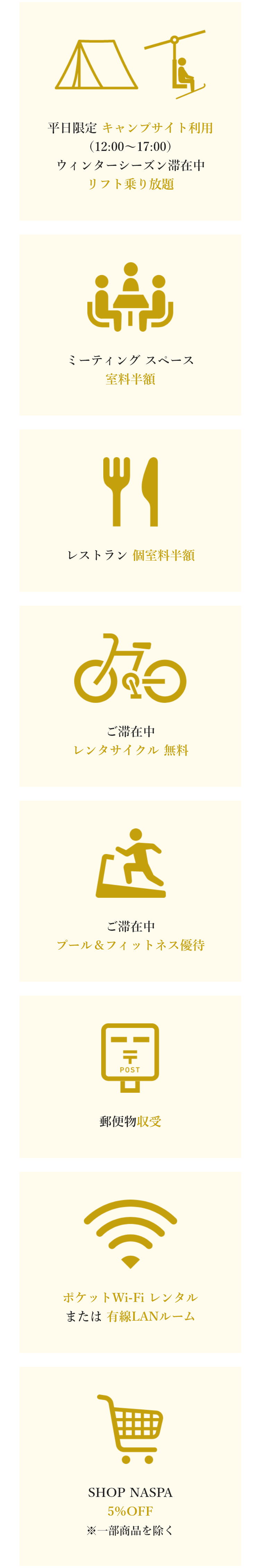 平日限定 キャンプサイト利用（12:00～17:00）ウィンターシーズン滞在中リフト乗り放題。ミーティングスペース室料半額。レストラン個室料半額。ご滞在中レンタサイクル無料。ご滞在中プール＆フィットネス優待。郵便物収受。ポケットWi-Fiレンタルまたは有線LANルーム。SHOP NASPA 5％OFF ※一部商品を除く。